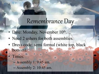 Remembrance Day
• Date: Monday, November 10th.
• Need 2 ushers for both assemblies.
• Dress code: semi formal (white top, black
bottom).
• Times:
– Assembly 1: 9:45 am.
– Assembly 2: 10:45 am.
 
