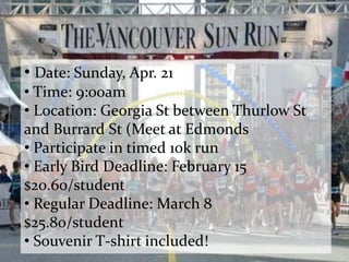 • Date: Sunday, Apr. 21
• Time: 9:00am
• Location: Georgia St between Thurlow St
and Burrard St (Meet at Edmonds
• Participate in timed 10k run
• Early Bird Deadline: February 15
$20.60/student
• Regular Deadline: March 8
$25.80/student
• Souvenir T-shirt included!
 