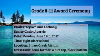 Grade 8-11 Award Ceremony
Chairs: Tejawn and Anthony
Senior Chair: Averrie
Date: Monday, June 19th, 2017
Time: right after school
Location: Byrne Creek Atrium
Dress Code: semi-formal: White top, black bottom
 