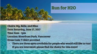 Run for H2O
Chairs: My, Belle, and Nina
Date: Saturday, June 17, 2017
Time: 8am - 1pm
Location: Riverfront Park, Vancouver
Dress Code: T-Shirt provided
• There are three spots available for people who would still like to run!
If you are interested, please find the chairs for this event!
 