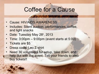 Coffee for a Cause
• Cause: HIV/AIDS AWARENESS
• Includes: Silent auction, performances, coffee,
and light snacks
• Date: Tuesday May 28th
, 2013
• Time: 3:00pm – 9:00pm (event starts at 5:00)
• Tickets are $5
• Dress code: Leo T-shirt
• Need 30 volunteers for setup, take down, and
help out with the event. Tell your friends to also
buy tickets!!
 