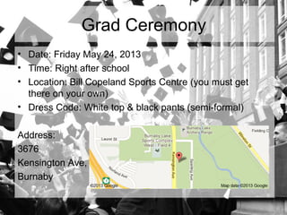Grad Ceremony
• Date: Friday May 24, 2013
• Time: Right after school
• Location: Bill Copeland Sports Centre (you must get
there on your own)
• Dress Code: White top & black pants (semi-formal)
Address:
3676
Kensington Ave,
Burnaby
 