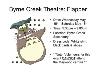 Byrne Creek Theatre: Flapper
• Date: Wednesday May
15th
– Saturday May 18th
• Time: 5:00pm – 9:00pm
• Location: Byrne Creek
Secondary
• Dress code: White shirt,
black pants & shoes
• **Note: Volunteers for this
event CANNOT attend
the Maywood carnival**
 