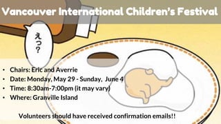 • Chairs: Eric and Averrie
• Date: Monday, May 29 - Sunday, June 4
• Time: 8:30am-7:00pm (it may vary)
• Where: Granville Island
Volunteers should have received confirmation emails!!
Vancouver International Children’s Festival
 