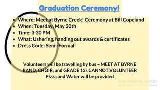 • Where: Meet at Byrne Creek! Ceremony at Bill Copeland
• When: Tuesday, May 30th
• Time: 3:30 PM
• What: Ushering, handing out awards & certificates
• Dress Code: Semi-Formal
Volunteers will be travelling by bus – MEET AT BYRNE
BAND, CHOIR, and GRADE 12s CANNOT VOLUNTEER
Pizza and Water will be provided
Graduation Ceremony!
 