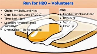Run for H2O – Volunteers
• Chairs: My, Belle, and Nina
• Date: Saturday, June 17, 2017
• Time: 8am - 1pm
• Location: Riverfront Park,
Vancouver
• Dress Code: T-Shirts provided
Jobs:
● Hand out drinks and food
● Bag check
● Sign in
● Clean up
 