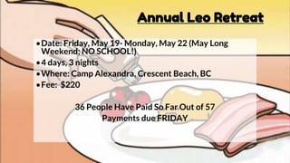 Annual Leo Retreat
•Date: Friday, May 19- Monday, May 22 (May Long
Weekend; NO SCHOOL!)
•4 days, 3 nights
•Where: Camp Alexandra, Crescent Beach, BC
•Fee: $220
36 People Have Paid So Far Out of 57
Payments due FRIDAY
 