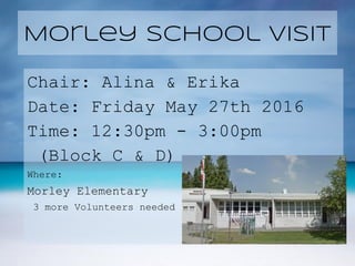 Morley School Visit
Chair: Alina & Erika
Date: Friday May 27th 2016
Time: 12:30pm - 3:00pm
(Block C & D)
Where:
Morley Elementary
3 more Volunteers needed
 