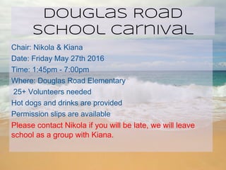 Douglas Road
School Carnival
Chair: Nikola & Kiana
Date: Friday May 27th 2016
Time: 1:45pm - 7:00pm
Where: Douglas Road Elementary
25+ Volunteers needed
Hot dogs and drinks are provided
Permission slips are available
Please contact Nikola if you will be late, we will leave
school as a group with Kiana.
 
