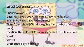 Grad Ceremony
Chairs: Wayne & Justin
Date: May 29th, 2017 (Rehearsal, leaving right after
lunch)- May 30th, 2017 (Ceremony)
Time: After school (We will be going there by bus and
back)
Location: Byrne Creek Community School to Bill Copeland
Sports
Centre
Dress code: Semi-Formal
 