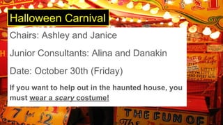 Halloween Carnival
Chairs: Ashley and Janice
Junior Consultants: Alina and Danakin
Date: October 30th (Friday)
If you want to help out in the haunted house, you
must wear a scary costume!
 