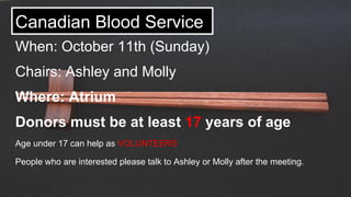 Canadian Blood Service
When: October 11th (Sunday)
Chairs: Ashley and Molly
Where: Atrium
Donors must be at least 17 years of age
Age under 17 can help as VOLUNTEERS
People who are interested please talk to Ashley or Molly after the meeting.
 
