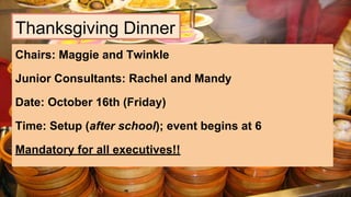 Thanksgiving Dinner
Chairs: Maggie and Twinkle
Junior Consultants: Rachel and Mandy
Date: October 16th (Friday)
Time: Setup (after school); event begins at 6
Mandatory for all executives!!
 