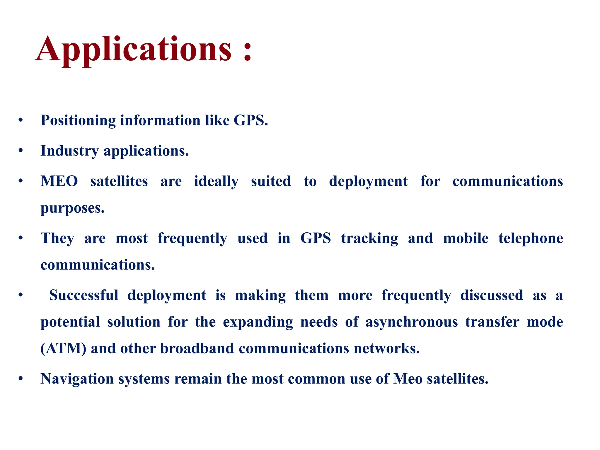 Applications :
• Positioning information like GPS.
• Industry applications.
• MEO satellites are ideally suited to deployment for communications
purposes.
• They are most frequently used in GPS tracking and mobile telephone
communications.
• Successful deployment is making them more frequently discussed as a
potential solution for the expanding needs of asynchronous transfer mode
(ATM) and other broadband communications networks.
• Navigation systems remain the most common use of Meo satellites.
 