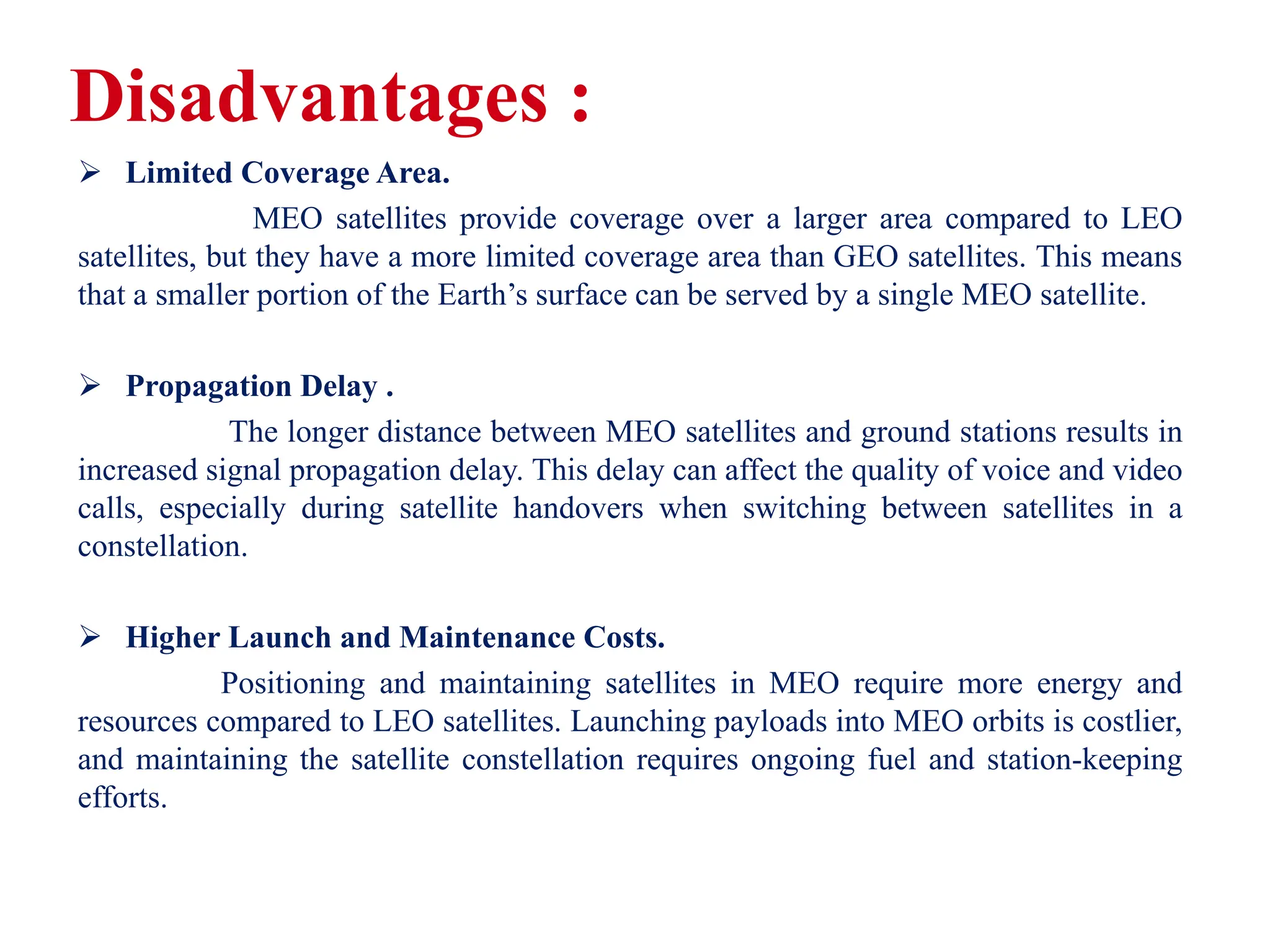Disadvantages :
 Limited Coverage Area.
MEO satellites provide coverage over a larger area compared to LEO
satellites, but they have a more limited coverage area than GEO satellites. This means
that a smaller portion of the Earth’s surface can be served by a single MEO satellite.
 Propagation Delay .
The longer distance between MEO satellites and ground stations results in
increased signal propagation delay. This delay can affect the quality of voice and video
calls, especially during satellite handovers when switching between satellites in a
constellation.
 Higher Launch and Maintenance Costs.
Positioning and maintaining satellites in MEO require more energy and
resources compared to LEO satellites. Launching payloads into MEO orbits is costlier,
and maintaining the satellite constellation requires ongoing fuel and station-keeping
efforts.
 