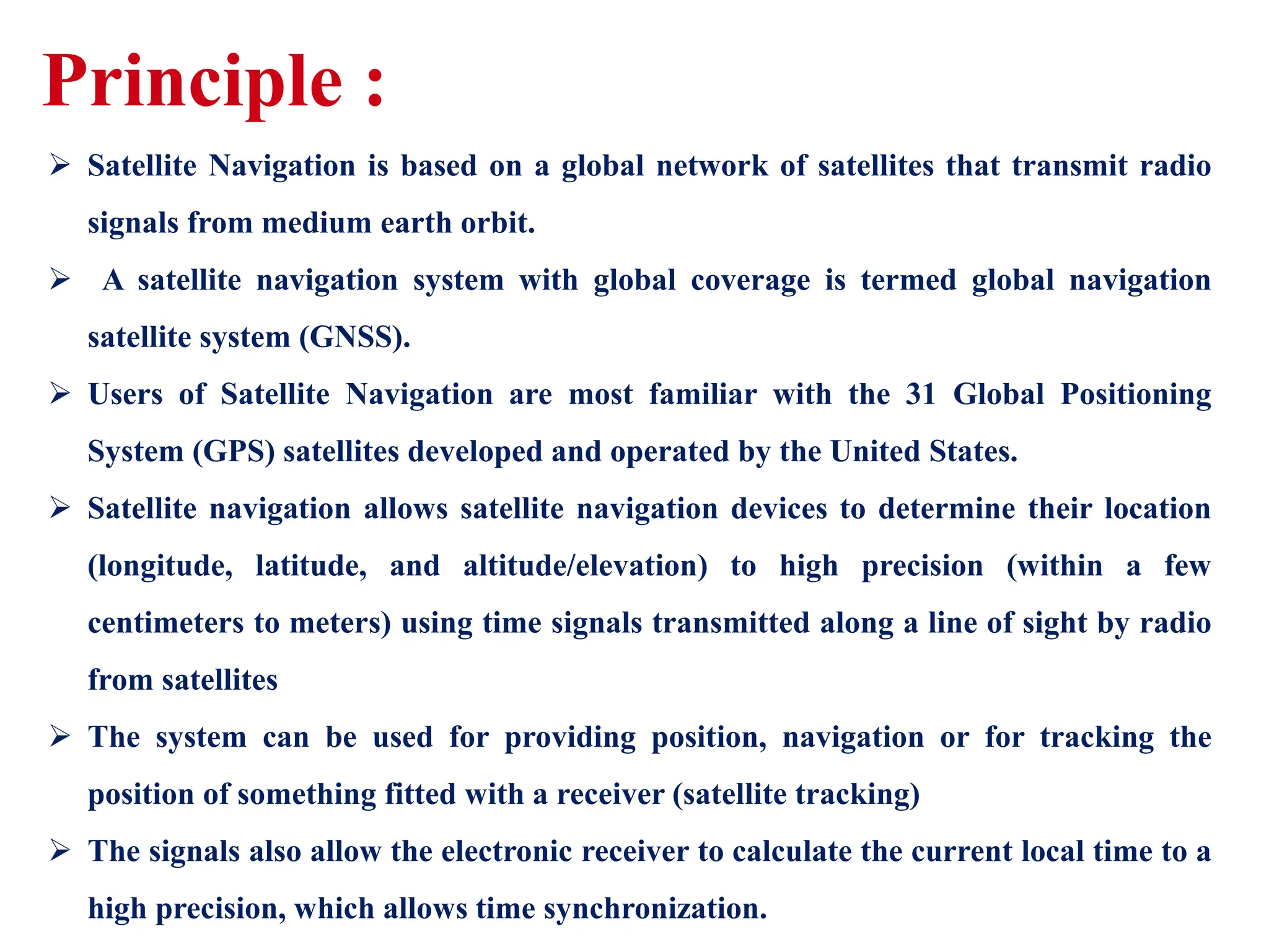  Satellite Navigation is based on a global network of satellites that transmit radio
signals from medium earth orbit.
 A satellite navigation system with global coverage is termed global navigation
satellite system (GNSS).
 Users of Satellite Navigation are most familiar with the 31 Global Positioning
System (GPS) satellites developed and operated by the United States.
 Satellite navigation allows satellite navigation devices to determine their location
(longitude, latitude, and altitude/elevation) to high precision (within a few
centimeters to meters) using time signals transmitted along a line of sight by radio
from satellites
 The system can be used for providing position, navigation or for tracking the
position of something fitted with a receiver (satellite tracking)
 The signals also allow the electronic receiver to calculate the current local time to a
high precision, which allows time synchronization.
Principle :
 