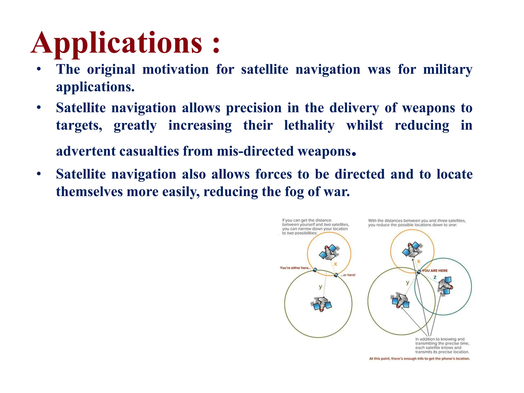 • The original motivation for satellite navigation was for military
applications.
• Satellite navigation allows precision in the delivery of weapons to
targets, greatly increasing their lethality whilst reducing in
advertent casualties from mis-directed weapons.
• Satellite navigation also allows forces to be directed and to locate
themselves more easily, reducing the fog of war.
Applications :
 
