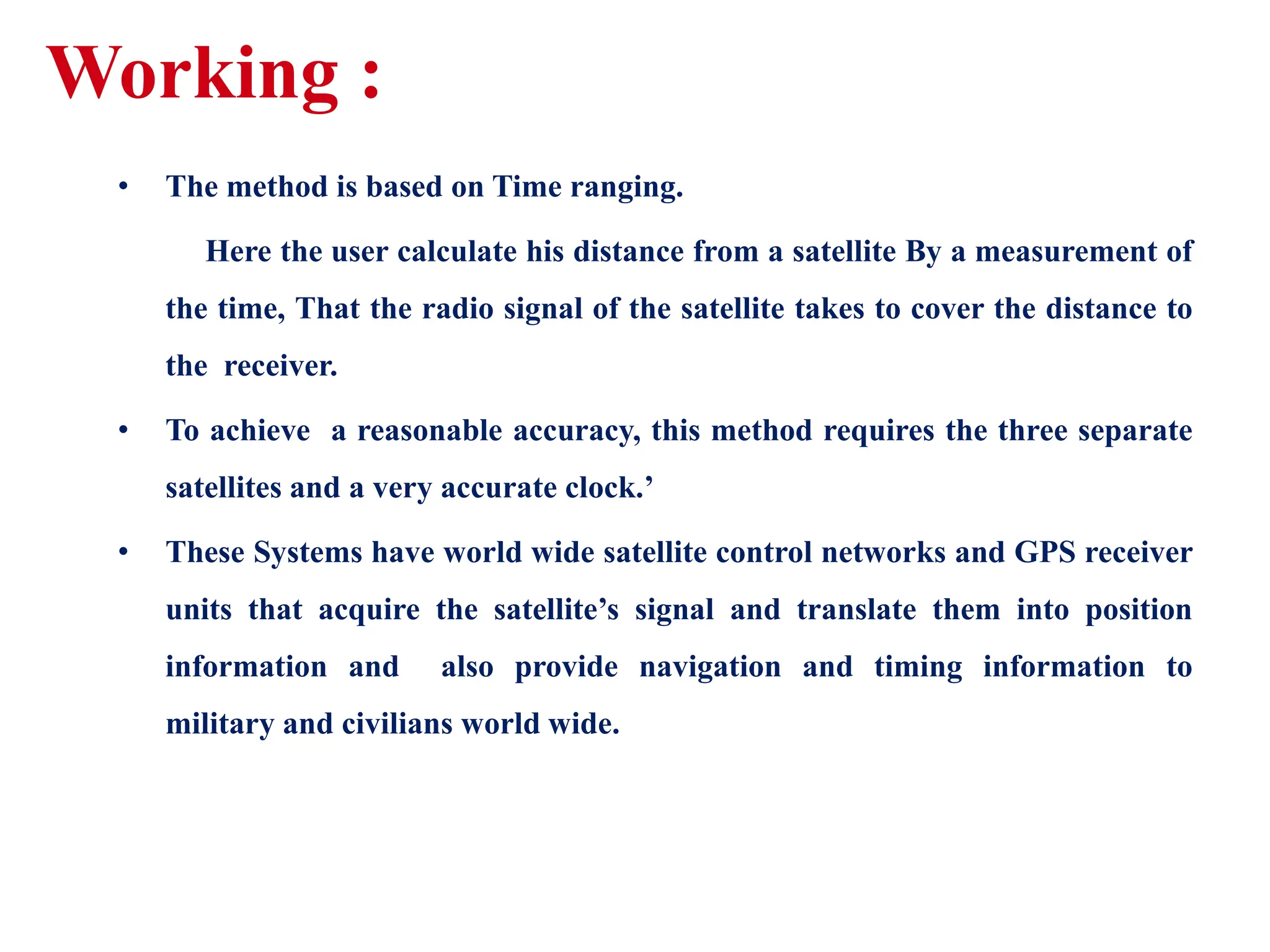 Working :
• The method is based on Time ranging.
Here the user calculate his distance from a satellite By a measurement of
the time, That the radio signal of the satellite takes to cover the distance to
the receiver.
• To achieve a reasonable accuracy, this method requires the three separate
satellites and a very accurate clock.’
• These Systems have world wide satellite control networks and GPS receiver
units that acquire the satellite’s signal and translate them into position
information and also provide navigation and timing information to
military and civilians world wide.
 