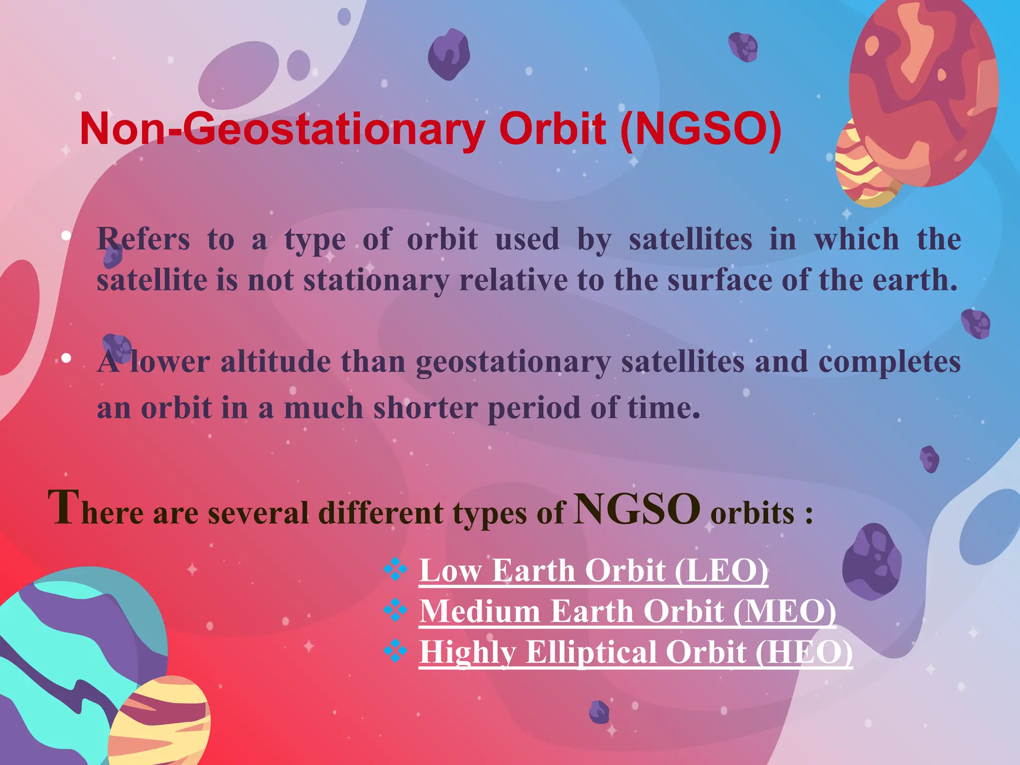 Non-Geostationary Orbit (NGSO)
• Refers to a type of orbit used by satellites in which the
satellite is not stationary relative to the surface of the earth.
• A lower altitude than geostationary satellites and completes
an orbit in a much shorter period of time.
There are several different types of NGSO orbits :
 Low Earth Orbit (LEO)
 Medium Earth Orbit (MEO)
 Highly Elliptical Orbit (HEO)
 