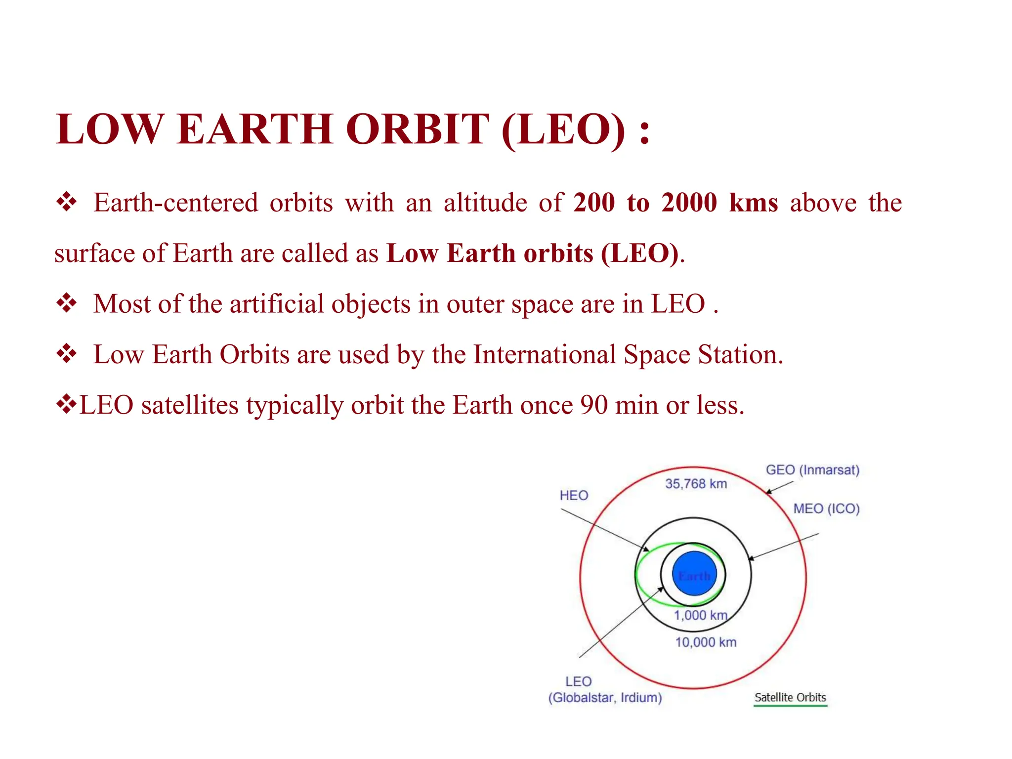 LOW EARTH ORBIT (LEO) :
 Earth-centered orbits with an altitude of 200 to 2000 kms above the
surface of Earth are called as Low Earth orbits (LEO).
 Most of the artificial objects in outer space are in LEO .
 Low Earth Orbits are used by the International Space Station.
LEO satellites typically orbit the Earth once 90 min or less.
 