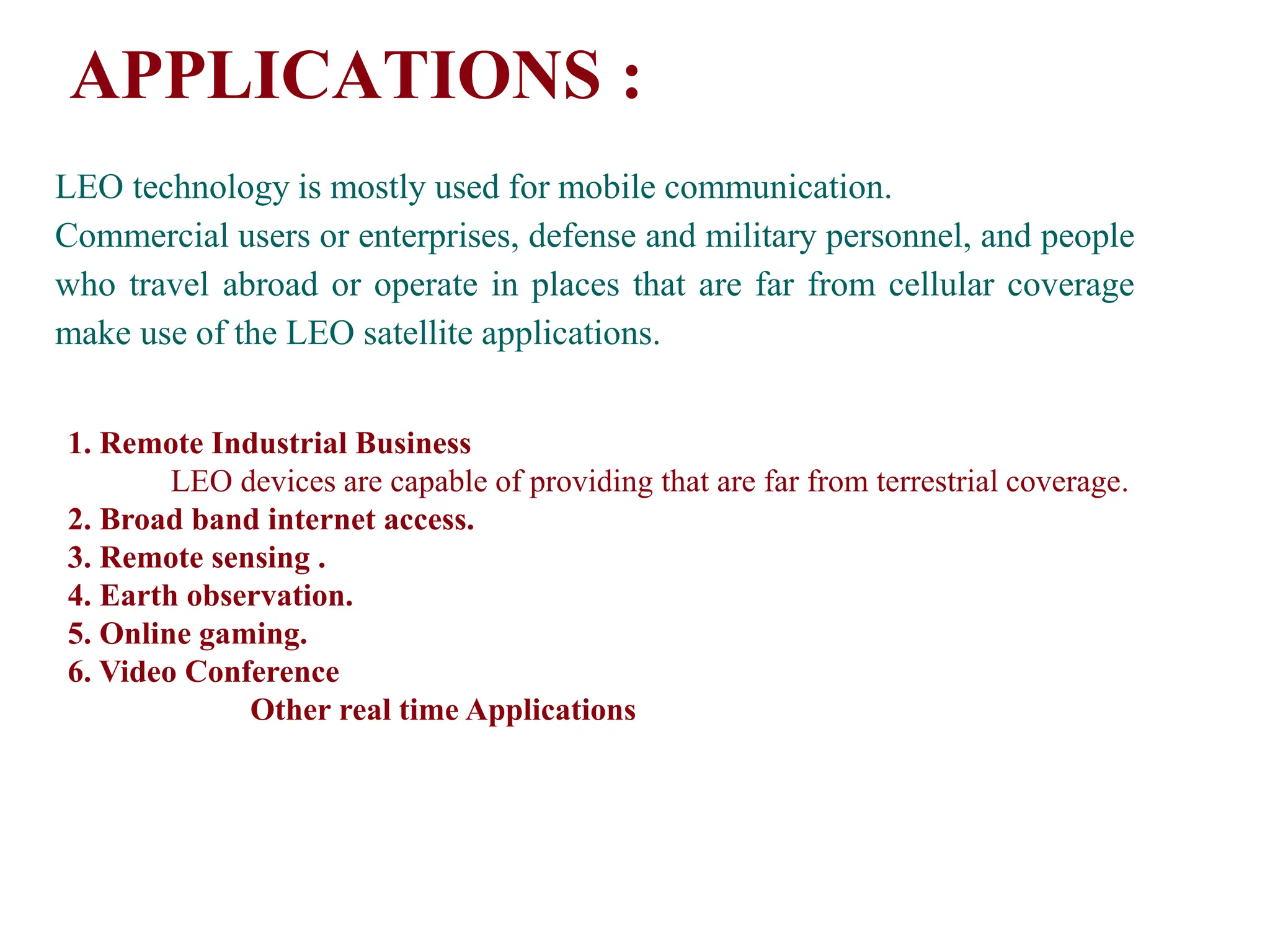 APPLICATIONS :
LEO technology is mostly used for mobile communication.
Commercial users or enterprises, defense and military personnel, and people
who travel abroad or operate in places that are far from cellular coverage
make use of the LEO satellite applications.
1. Remote Industrial Business
LEO devices are capable of providing that are far from terrestrial coverage.
2. Broad band internet access.
3. Remote sensing .
4. Earth observation.
5. Online gaming.
6. Video Conference
Other real time Applications
 