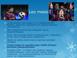 Leo messi

 lionel andres ;leo messi s. 24. kesäkuuta1987
  Rosario, Santa Fe, Argentiina on argentiinalainen
  jalkapallolija
 Hän eudstaa barcelonan jalkapallo seura
  espanjanliigassa
 Myös hän edustaa hänen maajoukuensa argentiina
  ja hän toimi maajoukuen kapteenina
 Hänet on valittu kolme kerta mailman parhaksi
  pelajaksi
 Lionel messi on sanottu jopa kaikki aikojen
  parhaksi jalkapalloliaksi
 Kaudella 2011–12 Messi teki kaikkien aikojen
  maaliennätyksen yhden kauden aikana tehdyissä
  maaleissa: 73 seurajoukkueessa ja yhteensä 82
  seura- ja maajoukkueessa.[
 