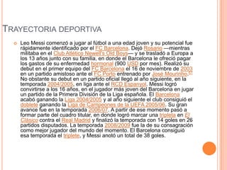 TRAYECTORIA DEPORTIVA
 Leo Messi comenzó a jugar al fútbol a una edad joven y su potencial fue
rápidamente identificado por el FC Barcelona. Dejó Rosario —mientras
militaba en el Club Atlético Newell's Old Boys— y se trasladó a Europa a
los 13 años junto con su familia, en donde el Barcelona le ofreció pagar
los gastos de su enfermedad hormonal (900 USD por mes). Realizó su
debut en el primer equipo del FC Barcelona el 16 de noviembre de 2003
en un partido amistoso ante el FC Porto entrenado por José Mourinho.61
No obstante su debut en un partido oficial llegó al año siguiente, en la
temporada 2004/2005, en liga ante el RCD Espanyol. Messi logró
convirtirse a los 16 años, en el jugador más joven del Barcelona en jugar
un partido de la Primera División de la Liga española. El Barcelona
acabó ganando la Liga 2004/2005 y al año siguiente el club consiguió el
doblete ganando la Liga de Campeones de la UEFA 2005/06. Su gran
avance fue en la temporada 2006/07. A partir de ese momento pasó a
formar parte del cuadro titular, en donde logró marcar una tripleta en El
Clásico contra el Real Madrid y finalizó la temporada con 14 goles en 26
partidos disputados. La temporada 2008/2009 fue la de su consagración
como mejor jugador del mundo del momento. El Barcelona consiguió
esa temporada el triplete, y Messi anotó un total de 38 goles.
 