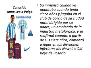 • Su inmensa calidad ya
   Conocido
                     apuntaba cuando tenía
como Leo o Pulga
                     cinco años y jugaba en el
                     club de barrio de su ciudad
                     natal dirigido por su
                     padre, un empleado de la
                     industria metalúrgica, y se
                     reafirmó cuando, a partir
                     de sus siete años, comenzó
                     a jugar en las divisiones
                     inferiores del Newell's Old
                     Boys de Rosario.
 