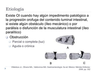 Etiología
Existe OI cuando hay algún impedimento patológico a
la progresión orofuga del contenido luminal intestinal,
si existe algún obstáculo (íleo mecánico) o por
parálisis o disfunción de la musculatura intestinal (íleo
paralítico)
 Obstrucción
 Parcial o completa (luz)
 Aguda o crónica
Villalobos JJ., Olivera MA., Valdovinos MA. Gastroenterología. 5a ed. México: Méndez Editores;
2006, pp: 352
 