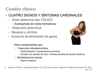 Cuadro clínico
 CUATRO SIGNOS Y SÍNTOMAS CARDINALES
 Dolor abdominal tipo CÓLICO
 Acompañado de ruidos hidroaéreos
 Distensión abdominal
 Náuseas y vómitos
 Ausencia de eliminación de gases
 Otros componentes son:
 Trastornos hidroelectrolíticos
 Deshidratación e hipopotasemia (vómitos)
 Alcalosis por pérdida de cloro / Acidosis pérdida de líquidos alcalinos.
 Manifestaciones tóxicas
 Sepsis intestinal
Argente y Álvarez. Semiología Médica. (2ª. Ed). Buenos Aires, Argentina: Médica Panamericana; 2013,
pp: 713.
 