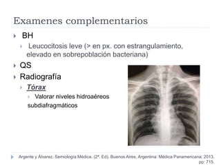 Examenes complementarios
 BH
 Leucocitosis leve (> en px. con estrangulamiento,
elevado en sobrepoblación bacteriana)
 QS
 Radiografía
 Tórax
 Valorar niveles hidroaéreos
subdiafragmáticos
Argente y Álvarez. Semiología Médica. (2ª. Ed). Buenos Aires, Argentina: Médica Panamericana; 2013,
pp: 715.
 