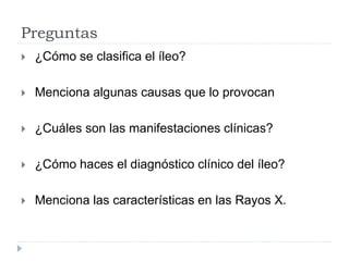 Preguntas
 ¿Cómo se clasifica el íleo?
 Menciona algunas causas que lo provocan
 ¿Cuáles son las manifestaciones clínicas?
 ¿Cómo haces el diagnóstico clínico del íleo?
 Menciona las características en las Rayos X.
 