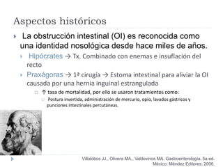 Aspectos históricos
 La obstrucción intestinal (OI) es reconocida como
una identidad nosológica desde hace miles de años.
 Hipócrates → Tx. Combinado con enemas e insuflación del
recto
 Praxágoras → 1ª cirugía → Estoma intestinal para aliviar la OI
causada por una hernia inguinal estrangulada
 ↑ tasa de mortalidad, por ello se usaron tratamientos como:
 Postura invertida, administración de mercurio, opio, lavados gástricos y
punciones intestinales percutáneas.
Villalobos JJ., Olivera MA., Valdovinos MA. Gastroenterología. 5a ed.
México: Méndez Editores; 2006.
 