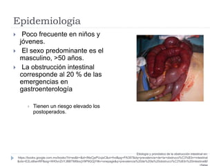 Epidemiología
 Poco frecuente en niños y
jóvenes.
 El sexo predominante es el
masculino, >50 años.
 La obstrucción intestinal
corresponde al 20 % de las
emergencias en
gastroenterología
 Tienen un riesgo elevado los
postoperados.
Etiología y pronóstico de la obstrucción intestinal en:
https://books.google.com.mx/books?hl=es&lr=&id=INsCjePUujsC&oi=fnd&pg=PA397&dq=prevalencia+de+la+obstrucci%C3%B3n+intestinal
&ots=E2Lid6wnRP&sig=WKfxnZnYJBBTMI9ocjV9P9GQjYI#v=onepage&q=prevalencia%20de%20la%20obstrucci%C3%B3n%20intestinal&f
 
