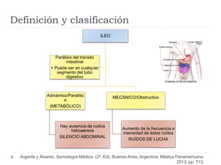 Definición y clasificación
ILEO
Adinámico/Paralític
o
(METABÓLICO)
Hay ausencia de ruidos
hidroaéreos
SILENCIO ABDOMINAL
MECÁNICO/Obstructivo
Aumento de la frecuencia e
intensidad de éstos ruídos
RUÍDOS DE LUCHA
Parálisis del tránsito
intestinal
+ Puede ser en cualquier
segmento del tubo
digestivo
Argente y Álvarez. Semiología Médica. (2ª. Ed). Buenos Aires, Argentina: Médica Panamericana;
2013, pp: 713.
 