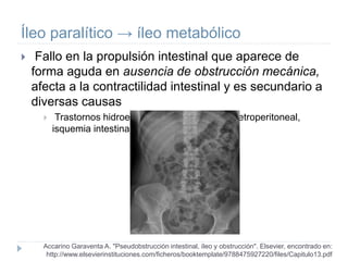 Íleo paralítico → íleo metabólico
 Fallo en la propulsión intestinal que aparece de
forma aguda en ausencia de obstrucción mecánica,
afecta a la contractilidad intestinal y es secundario a
diversas causas
 Trastornos hidroelectrolíticos, hemorragia retroperitoneal,
isquemia intestinal.
Accarino Garaventa A. "Pseudobstrucción intestinal, íleo y obstrucción". Elsevier, encontrado en:
http://www.elsevierinstituciones.com/ficheros/booktemplate/9788475927220/files/Capitulo13.pdf
 