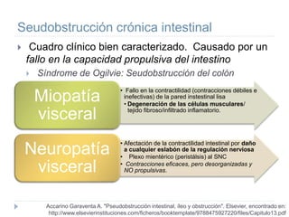 Seudobstrucción crónica intestinal
 Cuadro clínico bien caracterizado. Causado por un
fallo en la capacidad propulsiva del intestino
 Síndrome de Ogilvie: Seudobstrucción del colón
Accarino Garaventa A. "Pseudobstrucción intestinal, íleo y obstrucción". Elsevier, encontrado en:
http://www.elsevierinstituciones.com/ficheros/booktemplate/9788475927220/files/Capitulo13.pdf
• Fallo en la contractilidad (contracciones débiles e
inefectivas) de la pared instestinal lisa
• Degeneración de las células musculares/
tejido fibroso/infiltrado inflamatorio.
Miopatía
visceral
• Afectación de la contractilidad intestinal por daño
a cualquier eslabón de la regulación nerviosa
• Plexo mientérico (peristálsis) al SNC
• Contracciones eficaces, pero desorganizadas y
NO propulsivas.
Neuropatía
visceral
 
