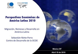 Abril 19 de 2010  Perspectivas Económicas de América Latina 2010 Migración, Remesas y Desarrollo en América Latina Sebastián Nieto-Parra Centro de Desarrollo de la OCDE México DF 