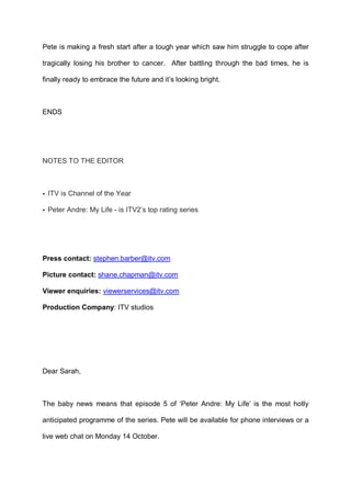 Pete is making a fresh start after a tough year which saw him struggle to cope after
tragically losing his brother to cancer. After battling through the bad times, he is
finally ready to embrace the future and it’s looking bright.

ENDS

NOTES TO THE EDITOR

• ITV is Channel of the Year
• Peter Andre: My Life - is ITV2’s top rating series

Press contact: stephen.barber@itv.com
Picture contact: shane.chapman@itv.com
Viewer enquiries: viewerservices@itv.com
Production Company: ITV studios

Dear Sarah,

The baby news means that episode 5 of ‘Peter Andre: My Life’ is the most hotly
anticipated programme of the series. Pete will be available for phone interviews or a
live web chat on Monday 14 October.

 