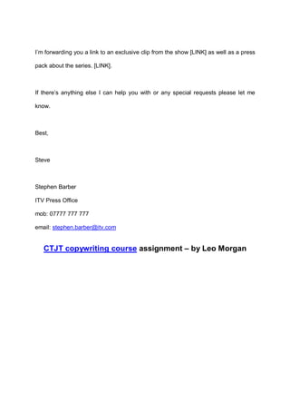 I’m forwarding you a link to an exclusive clip from the show [LINK] as well as a press
pack about the series. [LINK].

If there’s anything else I can help you with or any special requests please let me
know.

Best,

Steve

Stephen Barber
ITV Press Office
mob: 07777 777 777
email: stephen.barber@itv.com

CTJT copywriting course assignment – by Leo Morgan

 