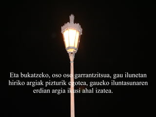 Eta bukatzeko, oso oso garrantzitsua, gau ilunetan hiriko argiak pizturik egotea, gaueko iluntasunaren erdian argia ikusi ahal izatea.       