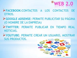 *WEB 2.0
FACEBOOK:CONTACTOS    A LOS CONTACTOS DE
OTROS.
GOOGLE ADSENSE: PERMITE PUBLICITAR SU PÁGINA
(O NOMBRE DE LA EMPRESA)
TWITTER:   PERMITE PUBLICAR EN TIEMPO REAL
NOTICIAS.
YOUTUBE: PERMITE CREAR UN USUARIO, MOSTRAR
SUS PRODUCTOS.
 