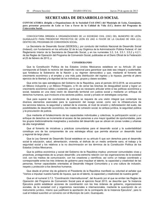44

(Primera Sección)

DIARIO OFICIAL

Jueves 29 de agosto de 2013

SECRETARIA DE DESARROLLO SOCIAL
CONVOCATORIA dirigida a Organizaciones de la Sociedad Civil (OSC) del Municipio de León, Guanajuato,
para presentar proyectos de León es Uno a Favor de la Calidad de Vida (LC), dentro del Programa de
Coinversión Social.
CONVOCATORIA DIRIGIDA A ORGANIZACIONES DE LA SOCIEDAD CIVIL (OSC) DEL MUNICIPIO DE LEÓN,
GUANAJUATO PARA PRESENTAR PROYECTOS DE LEÓN ES UNO A FAVOR DE LA CALIDAD DE VIDA (LC),
DENTRO DEL PROGRAMA DE COINVERSION SOCIAL.

La Secretaría de Desarrollo Social (SEDESOL), por conducto del Instituto Nacional de Desarrollo Social
(Indesol), con fundamento en los artículos 32 de la Ley Orgánica de la Administración Pública Federal; 41 del
Reglamento Interior de la Secretaría de Desarrollo Social, y en los numerales 3.3, 3.4, 3.5.1, 3.5.2 y 4.2.1,
de las Reglas de Operación del Programa de Coinversión Social, publicadas en el Diario Oficial de la Federación
el 25 de febrero de 2013, y
CONSIDERANDO
Que la Constitución Política de los Estados Unidos Mexicanos establece en su Artículo 25 que
corresponde al Estado la rectoría del desarrollo nacional para garantizar que éste sea integral y sustentable,
que fortalezca la Soberanía de la Nación y su régimen democrático y que, mediante el fomento del
crecimiento económico y el empleo y una más justa distribución del ingreso y la riqueza, permita el pleno
ejercicio de la libertad y la dignidad de los individuos, grupos y clases sociales.
Que entre los ejes estratégicos del Gobierno de la República, para el periodo 2012-2018, se encuentran
un México incluyente y un México Próspero, a fin de cerrar las brechas de desigualdad social y lograr un
crecimiento económico sólido y sostenido, por lo que es necesario articular entre sí las políticas económica y
social, basadas en una clara visión de desarrollo territorial con justicia social y mediante un enfoque de
derechos humanos, que involucre a los sectores público, social y privado en estrategias conjuntas.
Que para superar las condiciones de pobreza se requiere de una visión integral que contemple los
diversos elementos esenciales para la superación del rezago social, como son la infraestructura de
los servicios básicos, la seguridad y calidad de la vivienda, el nivel de erosión y deforestación del suelo, las
posibilidades de desarrollo económico, los niveles de cohesión social, la certeza jurídica, la seguridad pública
y la procuración de justicia.
Que mediante el fortalecimiento de las capacidades individuales y colectivas, la participación social y un
enfoque de derechos se incremente el acceso de las personas a una mayor igualdad de oportunidades, para
los grupos tradicionalmente marginados y excluidos del desarrollo que se ubican en zonas rurales y urbanas
de alta marginalidad.
Que el fomento de iniciativas y prácticas comunitarias para el desarrollo social y la sustentabilidad
constituye uno de los componentes de una estrategia eficaz que permita alcanzar un desarrollo local
y regional de largo plazo.
Que la Ley General de Desarrollo Social establece en su artículo 6 que son derechos para el desarrollo
social la educación, salud, alimentación, vivienda, el disfrute de un medio ambiente sano, el trabajo y la
seguridad social y los relativos a la no discriminación en los términos de la Constitución Política de los
Estados Unidos Mexicanos.
Que la política económica y social del Gobierno de la República implica: promover comunidades vivas y
proactivas, protagonistas de su propio desarrollo; una estrecha relación con las organizaciones de la sociedad
civil, con los medios de comunicación, con los creadores y científicos; así como un trabajo coordinado y
corresponsable entre los tres órdenes de gobierno para impulsar el talento, la capacidad y creatividad de las
personas, formar capacidades orientadas al Desarrollo Integral Comunitario y a una cultura de inclusión,
respeto y protección a los derechos humanos.
Que desde el primer día de gobierno el Presidente de la República manifestó su voluntad al señalar que
“Vamos a impulsar nuestra fuente de riqueza, que es el talento, la capacidad y creatividad de nuestra gente”.
Que en el numeral 3.7.3. “Coordinación Interinstitucional”, del Acuerdo por el que se emiten las Reglas de
Operación del Programa de Coinversión Social para el ejercicio fiscal 2013, se describe que “la Instancia
Ejecutora podrá establecer acciones de coordinación con los tres órdenes de gobierno, organizaciones
sociales, de la sociedad civil y organismos nacionales e internacionales, mediante la suscripción de un
instrumento jurídico, mismo que justificará la aportación de la contraparte de la Instancia Ejecutora”, para lo
cual el Indesol suscribió un convenio con el Municipio de León, Guanajuato.

 