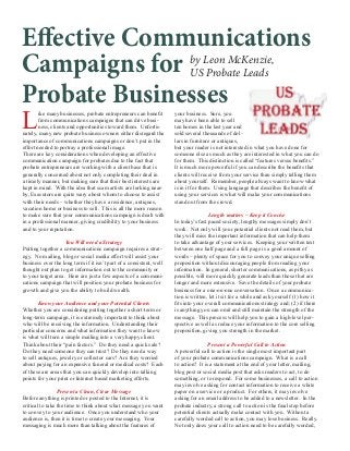 Effective Communications
by Leon McKenzie,
Campaigns for US Probate Leads
Probate Businesses
L
ike many businesses, probate entrepreneurs can benefit
from communications campaigns that can drive business, clients and opportunities toward them. Unfortunately, many new probate business owners either disregard the
importance of communications campaigns or don’t put in the
effort needed to portray a professional image.
There are key considerations when developing an effective
communication campaign for probates due to the fact that
probate entrepreneurs are working with a client base that is
generally concerned about not only completing their deal in
a timely manner, but making sure that their best interests are
kept in mind. With the idea that scam artists are lurking nearby, Executors are quite wary about whom to choose to assist
with their needs – whether they have a residence, antiques,
vacation home or business to sell. This is all the more reason
to make sure that your communications campaign is dealt with
in a professional manner, giving credibility to your business
and to your reputation.
You Will need a Strategy
Putting together a communications campaign requires a strategy. No mailing, blog or social media effort will assist your
business over the long term if it isn’t part of a consistent, well
thought out plan to get information out to the community or
to your target area. Here are just a few aspects of a communications campaign that will position your probate business for
growth and give you the ability to build wealth.
Know your Audience and your Potential Clients
Whether you are considering putting together a short-term or
long-term campaign, it is extremely important to think about
who will be receiving the information. Understanding their
particular concerns and what information they want to know
is what will turn a simple mailing into a very happy client.
Think about their “pain factors.” Do they need a quick sale?
Do they need someone they can trust? Do they need a way
to sell antiques, jewelry or collector cars? Are they worried
about paying for an expensive funeral or medical costs? Each
of these are areas that you can quickly develop into talking
points for your print or Internet based marketing efforts.
Present a Clean, Clear Message
Before anything is printed or posted to the Internet, it is
critical to take the time to think about what message you want
to convey to your audience. Once you understand who your
audience is, then it is time to create your messaging. Your
messaging is much more than talking about the features of

your business. Sure, you
may have been able to sell
ten homes in the last year and
sold several thousands of dollars in furniture or antiques,
but your reader is not interested in what you have done for
someone else as much as they are interested in what you can do
for them. This distinction is called “features versus benefits.”
It is much more powerful if you can describe the benefits that
clients will receive from your service than simply telling them
about yourself. Remember, people always want to know what
is in it for them. Using language that describes the benefit of
using your services is what will make your communications
stand out from the crowd.
Length matters – Keep it Concise
In today’s fast paced society, lengthy messages simply don’t
work. Not only will your potential clients not read them, but
they will miss the important information that can help them
to take advantage of your services. Keeping your written text
between one half page and a full page is a good amount of
words – plenty of space for you to convey your unique selling
proposition without discouraging people from reading your
information. In general, shorter communications, as pithy as
possible, will more quickly generate leads than those that are
longer and more extensive. Save the details of your probate
business for a one-on-one conversation. Once a communication is written, let it sit for a while and ask yourself (1) how it
fits into your overall communications strategy and; (2) if there
is anything you can omit and still maintain the strength of the
message. This process will help you to gain a high-level perspective as well as reduce your information to the core selling
proposition, giving you strength in the market.
Present a Powerful Call to Action
A powerful call to action is the single most important part
of your probate communications campaign. What is a call
to action? It is a statement at the end of your letter, mailing,
blog post or social media post that asks readers to act, to do
something, or to respond. For some businesses, a call to action
may involve asking for contact information to receive a white
paper on a service or a product. For others, it may involve
asking for an email address to be added to a newsletter. In the
probate industry, a strong call to action is the final step before
potential clients actually make contact with you. Without a
carefully worded call to action, you may lose business. Really.
Not only does your call to action need to be carefully worded,

 