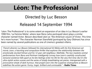 Léon: The Professional
Directed by Luc Besson
Released 14 September 1994
‘Léon: The Professional’ is to some extent an expansion of an idea in Luc Besson's earlier
1990 film, ‘La Femme Nikita’, where Jean Reno (who portrayed Léon) plays a similar
character named Victor. Besson described Léon as "the American cousin of Victor. This time
he's more human.“ The character Norman Stansfield (portrayed by Gary Oldman) has since
been named by several publications as one of cinema's greatest villains.
“French director Luc Besson followed his international hit Nikita with his first American-set
movie, Leon, a haunting and compulsive thriller that explores the relationship between the
emotionally stunted hitman and his 12-year-old neighbour, Mathilda. The two masterly central
performances from Reno and Portman intelligently convey how Leon's carefully constructed,
reclusive existence falls apart as he lets feelings enter his life for the very first time. But it's the
ultra-stylish action scenes and the series of totally breathtaking set pieces, interspersed with a
provocative streak of dark humour, that propel Leon into the suspense stratosphere as Besson
redefines the action genre. Funny, tragic, brilliant and unmissable.” – Radio Times
 