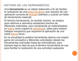 HISTORIA DE LAS HERRAMIENTAS
Una herramienta es un objeto elaborado a fin de facilitar
la realización de una tarea mecánica que requiere de una
aplicación correcta de energía (siempre y cuando se hable
de herramienta material).
El término herramienta, en sentido estricto, se emplea
para referirse a utensilios resistentes (hechos de
diferentes materiales, pero inicialmente se materializaban
en hierro como sugiere la etimología), útiles para realizar
trabajos mecánicos que requieren la aplicación de una
cierta fuerza física.1
En la actualidad la palabra herramienta abarca una amplia
gama de conceptos y diferentes actividades (desde las
herramientas manuales hasta las informáticas), pero
siempre bajo la idea de que el término herramienta se usa
para facilitar la realización de una actividad cualquiera
 