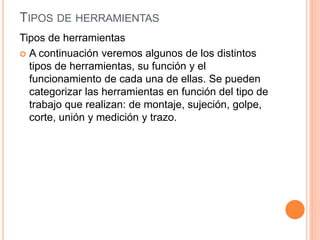 TIPOS DE HERRAMIENTAS
Tipos de herramientas
 A continuación veremos algunos de los distintos
tipos de herramientas, su función y el
funcionamiento de cada una de ellas. Se pueden
categorizar las herramientas en función del tipo de
trabajo que realizan: de montaje, sujeción, golpe,
corte, unión y medición y trazo.
 