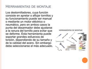 HERRAMIENTAS DE MONTAJE
Los destornilladores, cuya función
consiste en apretar o aflojar tornillos y
su funcionamiento puede ser manual
o mediante un motor eléctrico o
neumático, pero en ambos casos la
punta del desarmador debe ajustarse
a la ranura del tornillo para evitar que
se deforme. Esta herramienta puede
soportar grandes esfuerzos de
torsión, dependiendo de su tamaño y
de la calidad del acero. Sin embargo
debe seleccionarse el más adecuado.
 