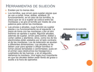 HERRAMIENTAS DE SUJECIÓN
 Existen por lo menos dos:
 Los tornillos, que sirven para sujetar piezas que
se van a cortar, limar, doblar, etcétera. El
funcionamiento, en el caso de los tornillos, la
pieza que se va a sujetar se coloca entre las
mordazas y se gira el tornillo por medio de una
palanca para cerrar las mordazas.
 Las pinzas o alicates, cuya función es sujetar
piezas y su funcionamiento es el siguiente: La
pieza se toma con las mordazas y por el otro
extremo se aprieta o sujeta. Algunos alicates,
además de sujetar, sirven para estirar, doblar y
cortar cables y alambres; otros, como los de los
electricistas están aislados por el lado contrario
al de las mordazas. Los de extensión se ajustan
a diferentes dimensiones. Los alicates no se
deben usar para apretar o aflojar tornillos ni
tomar piezas templadas o cementadas; pues en
el primer caso destruimos los hexágonos o
cuadrados de las tuercas, y en el segundo,
dañamos la mordaza. Una regla muy importante
es que los alicates deben estar libres de grasa o
aceite a la hora de operarlos
 