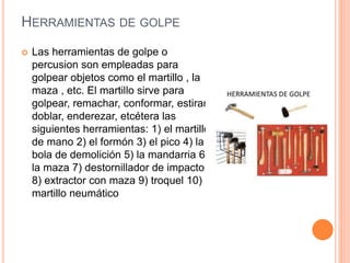 HERRAMIENTAS DE GOLPE
 Las herramientas de golpe o
percusion son empleadas para
golpear objetos como el martillo , la
maza , etc. El martillo sirve para
golpear, remachar, conformar, estirar,
doblar, enderezar, etcétera las
siguientes herramientas: 1) el martillo
de mano 2) el formón 3) el pico 4) la
bola de demolición 5) la mandarria 6)
la maza 7) destornillador de impacto
8) extractor con maza 9) troquel 10)
martillo neumático
 